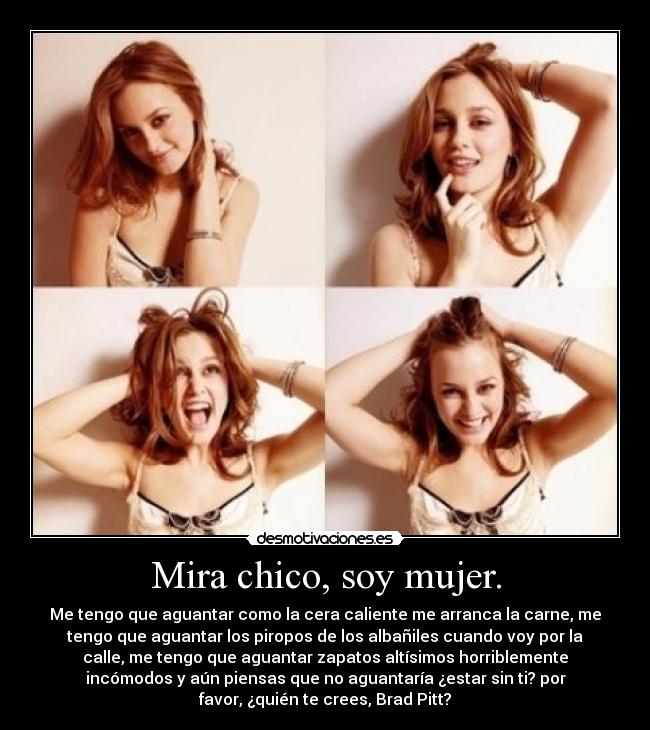 Mira chico, soy mujer. - Me tengo que aguantar como la cera caliente me arranca la carne, me
tengo que aguantar los piropos de los albañiles cuando voy por la
calle, me tengo que aguantar zapatos altísimos horriblemente
incómodos y aún piensas que no aguantaría ¿estar sin ti? por
favor, ¿quién te crees, Brad Pitt?