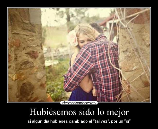 Hubiésemos sido lo mejor - si algún día hubieses cambiado el tal vez, por un sí