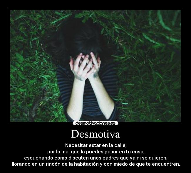 Desmotiva - Necesitar estar en la calle,
por lo mal que lo puedes pasar en tu casa,
escuchando como discuten unos padres que ya ni se quieren,
llorando en un rincón de la habitación y con miedo de que te encuentren.