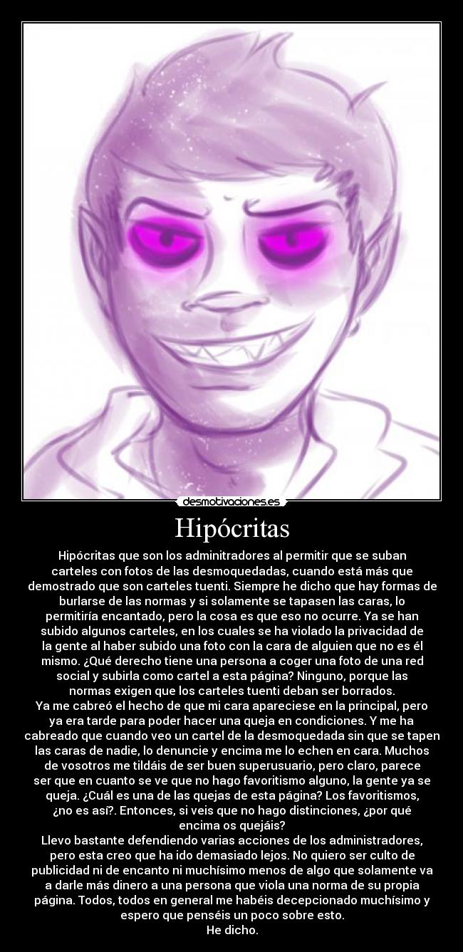 Hipócritas - Hipócritas que son los adminitradores al permitir que se suban
carteles con fotos de las desmoquedadas, cuando está más que
demostrado que son carteles tuenti. Siempre he dicho que hay formas de
burlarse de las normas y si solamente se tapasen las caras, lo
permitiría encantado, pero la cosa es que eso no ocurre. Ya se han
subido algunos carteles, en los cuales se ha violado la privacidad de
la gente al haber subido una foto con la cara de alguien que no es él
mismo. ¿Qué derecho tiene una persona a coger una foto de una red
social y subirla como cartel a esta página? Ninguno, porque las
normas exigen que los carteles tuenti deban ser borrados.
Ya me cabreó el hecho de que mi cara apareciese en la principal, pero
ya era tarde para poder hacer una queja en condiciones. Y me ha
cabreado que cuando veo un cartel de la desmoquedada sin que se tapen
las caras de nadie, lo denuncie y encima me lo echen en cara. Muchos
de vosotros me tildáis de ser buen superusuario, pero claro, parece
ser que en cuanto se ve que no hago favoritismo alguno, la gente ya se
queja. ¿Cuál es una de las quejas de esta página? Los favoritismos,
¿no es así?. Entonces, si veis que no hago distinciones, ¿por qué
encima os quejáis?
Llevo bastante defendiendo varias acciones de los administradores,
pero esta creo que ha ido demasiado lejos. No quiero ser culto de
publicidad ni de encanto ni muchísimo menos de algo que solamente va
a darle más dinero a una persona que viola una norma de su propia
página. Todos, todos en general me habéis decepcionado muchísimo y
espero que penséis un poco sobre esto.
He dicho.