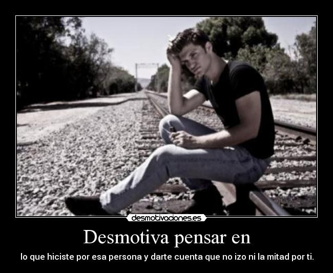 Desmotiva pensar en - lo que hiciste por esa persona y darte cuenta que no izo ni la mitad por ti.