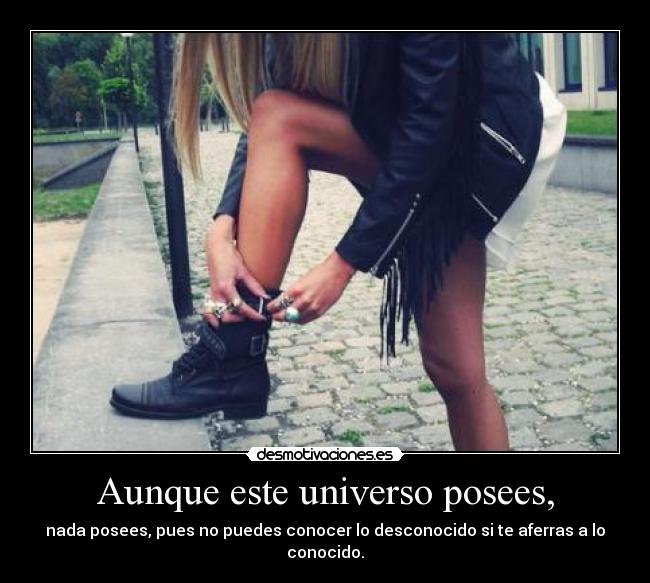 Aunque este universo posees, - nada posees, pues no puedes conocer lo desconocido si te aferras a lo conocido.