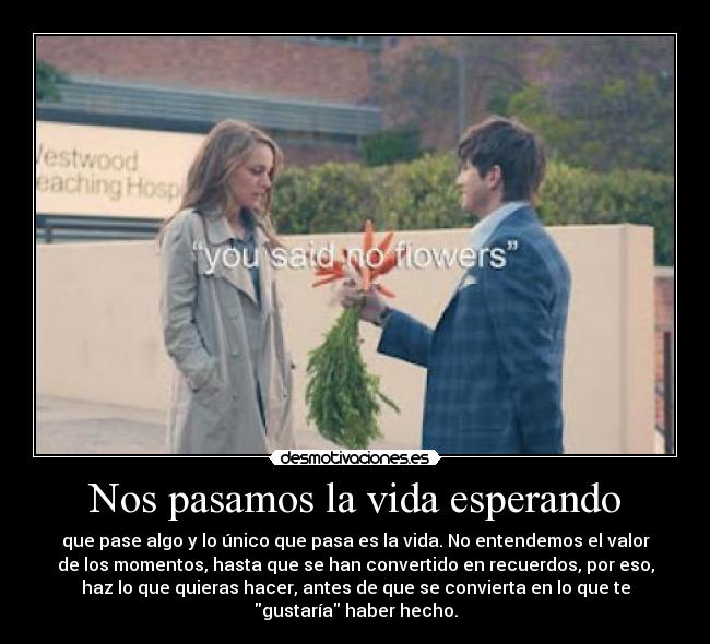 Nos pasamos la vida esperando - que pase algo y lo único que pasa es la vida. No entendemos el valor
de los momentos, hasta que se han convertido en recuerdos, por eso,
haz lo que quieras hacer, antes de que se convierta en lo que te
gustaría haber hecho.