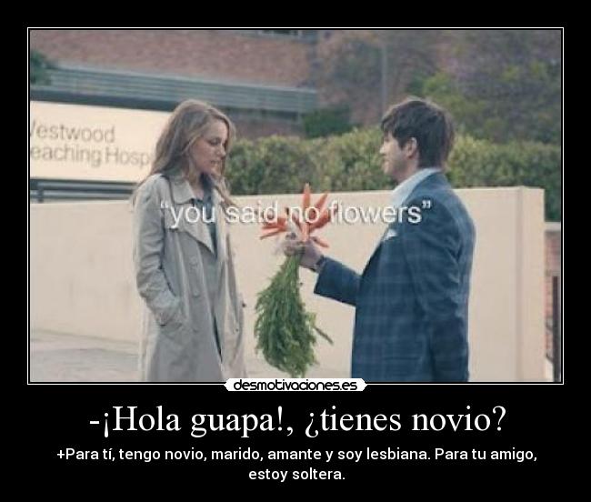 -¡Hola guapa!, ¿tienes novio? - +Para tí, tengo novio, marido, amante y soy lesbiana. Para tu amigo, estoy soltera.