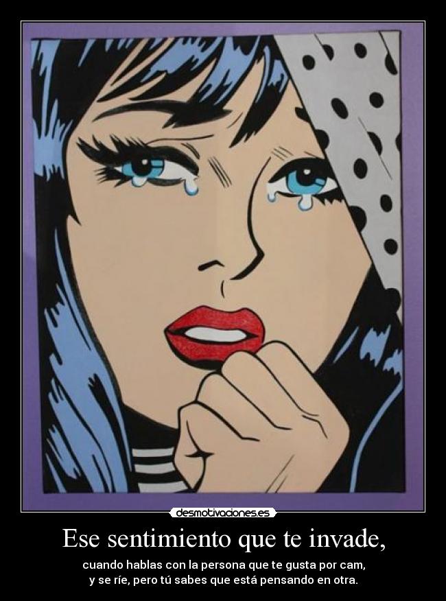 Ese sentimiento que te invade, - cuando hablas con la persona que te gusta por cam,
y se ríe, pero tú sabes que está pensando en otra.