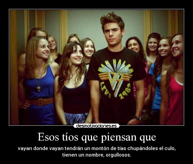 Esos tíos que piensan que - vayan donde vayan tendrán un montón de tías chupándoles el culo,
tienen un nombre, orgullosos.