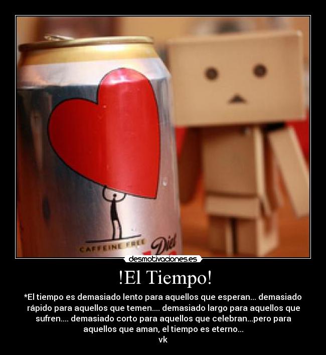 !El Tiempo! - *El tiempo es demasiado lento para aquellos que esperan... demasiado
rápido para aquellos que temen.... demasiado largo para aquellos que
sufren.... demasiado corto para aquellos que celebran...pero para
aquellos que aman, el tiempo es eterno...
vk