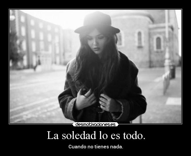 La soledad lo es todo. - Cuando no tienes nada.