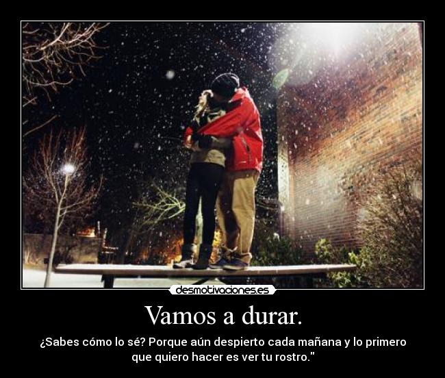 Vamos a durar. - ¿Sabes cómo lo sé? Porque aún despierto cada mañana y lo primero
que quiero hacer es ver tu rostro.