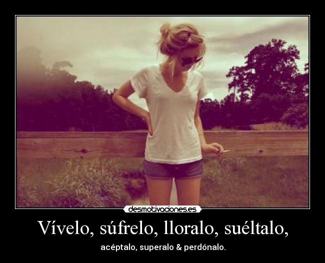 Vívelo, súfrelo, lloralo, suéltalo, - acéptalo, superalo & perdónalo.