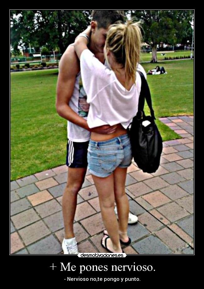 + Me pones nervioso. - - Nervioso no,te pongo y punto.