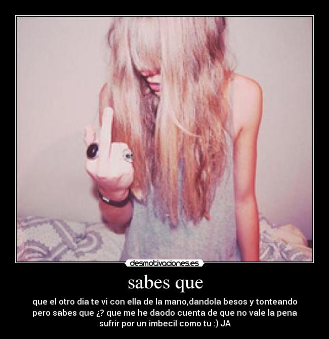 sabes que - que el otro dia te vi con ella de la mano,dandola besos y tonteando
pero sabes que ¿? que me he daodo cuenta de que no vale la pena
sufrir por un imbecil como tu :) JA