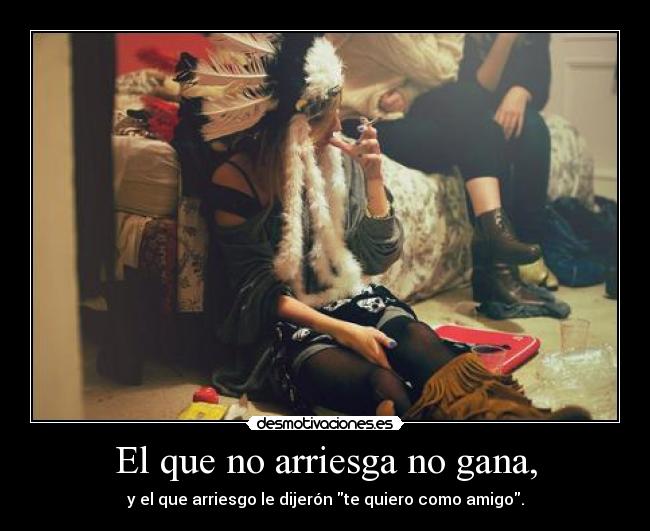 El que no arriesga no gana, - y el que arriesgo le dijerón te quiero como amigo.