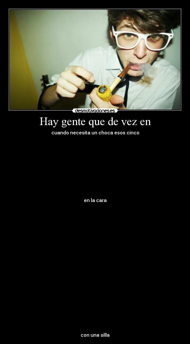 Hay gente que de vez en - cuando necesita un choca esos cinco
en la cara
con una silla