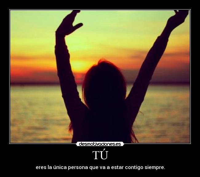 TÚ - eres la única persona que va a estar contigo siempre.