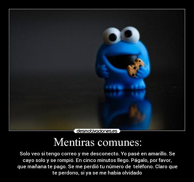 Mentiras comunes: - Solo veo si tengo correo y me desconecto. Yo pasé en amarillo. Se
cayo solo y se rompió. En cinco minutos llego. Págalo, por favor,
que mañana te pago. Se me perdió tu número de teléfono. Claro que
te perdono, si ya se me habia olvidado