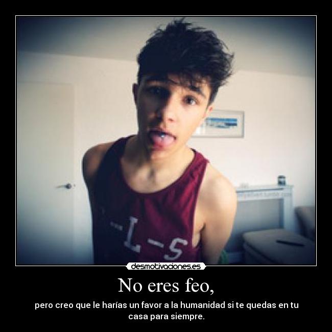 No eres feo, - pero creo que le harías un favor a la humanidad si te quedas en tu casa para siempre.
