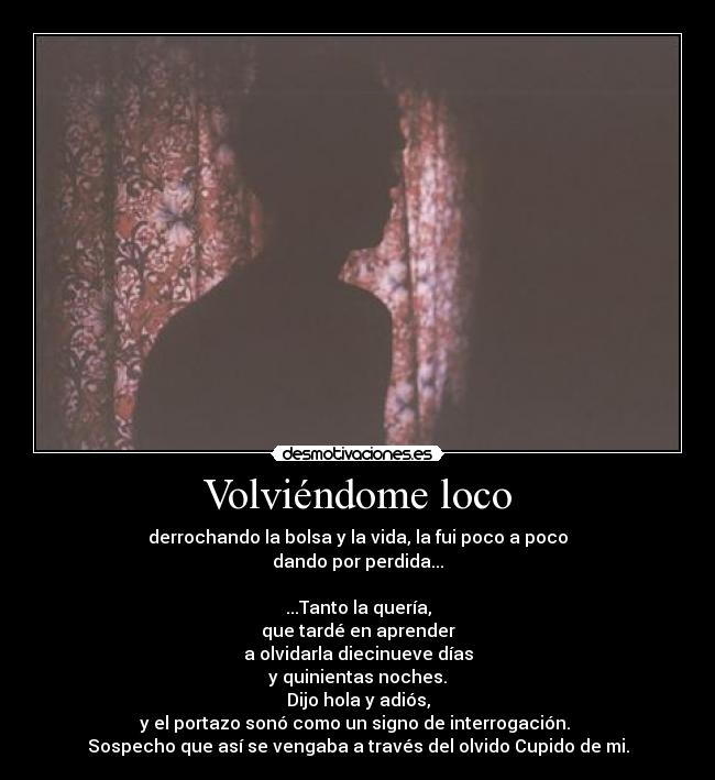 Volviéndome loco - derrochando la bolsa y la vida, la fui poco a poco
dando por perdida...

...Tanto la quería,
que tardé en aprender
a olvidarla diecinueve días
y quinientas noches.
Dijo hola y adiós,
y el portazo sonó como un signo de interrogación. 
Sospecho que así se vengaba a través del olvido Cupido de mi.