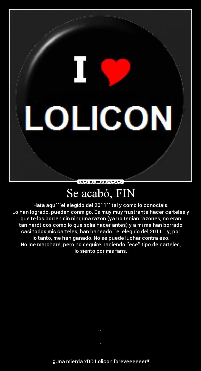 Se acabó, FIN - Hata aquí ``el elegido del 2011´´ tal y como lo conociais.
Lo han logrado, pueden conmigo. Es muy muy frustrante hacer carteles y
que te los borren sin ninguna razón (ya no tenian razones, no eran
tan heróticos como lo que solia hacer antes) y a mi me han borrado
casi todos mis carteles, han baneado ``el elegido del 2011´´ y, por
lo tanto, me han ganado. No se puede luchar contra eso.
No me marcharé, pero no seguiré haciendo ese tipo de carteles,
lo siento por mis fans.
.
.
.
.
¡¡Una mierda xDD Lolicon foreveeeeeer!!