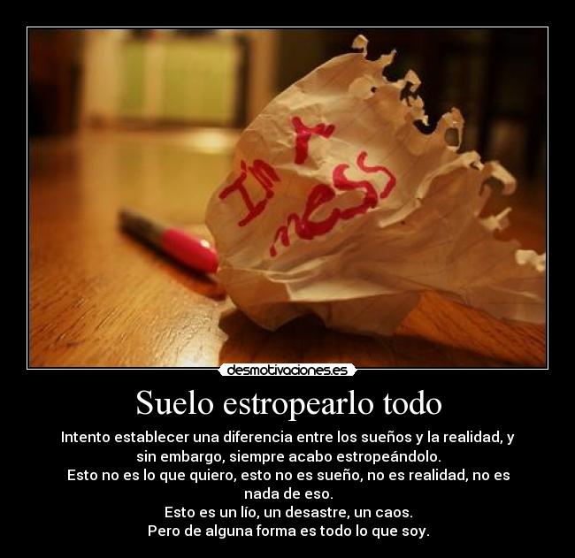 Suelo estropearlo todo - Intento establecer una diferencia entre los sueños y la realidad, y
sin embargo, siempre acabo estropeándolo.
Esto no es lo que quiero, esto no es sueño, no es realidad, no es
nada de eso.
Esto es un lío, un desastre, un caos.
Pero de alguna forma es todo lo que soy.