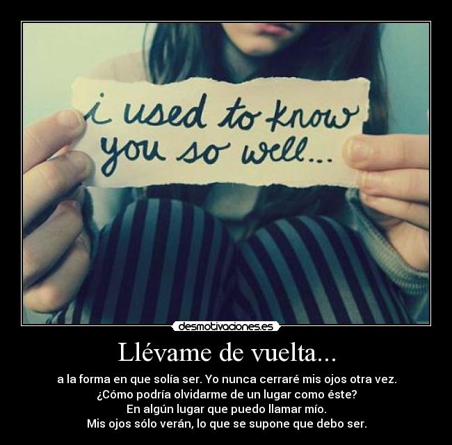 Llévame de vuelta... - a la forma en que solía ser. Yo nunca cerraré mis ojos otra vez.
¿Cómo podría olvidarme de un lugar como éste?
En algún lugar que puedo llamar mío.
Mis ojos sólo verán, lo que se supone que debo ser.