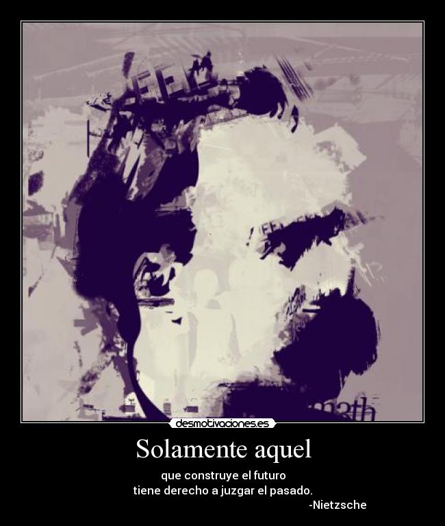 Solamente aquel - que construye el futuro
tiene derecho a juzgar el pasado.
                                                                                    -Nietzsche