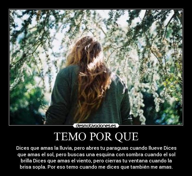 TEMO POR QUE - Dices que amas la lluvia, pero abres tu paraguas cuando llueve Dices
que amas el sol, pero buscas una esquina con sombra cuando el sol
brilla Dices que amas el viento, pero cierras tu ventana cuando la
brisa sopla. Por eso temo cuando me dices que también me amas.