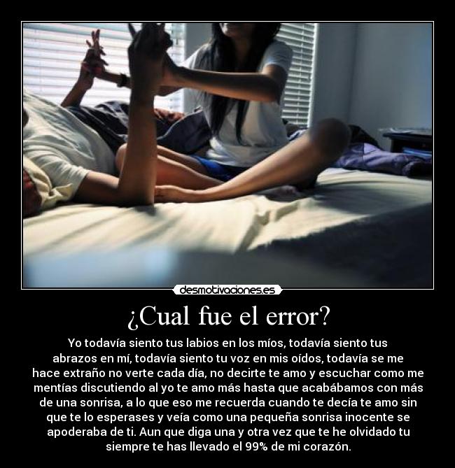 ¿Cual fue el error? - Yo todavía siento tus labios en los míos, todavía siento tus
abrazos en mí, todavía siento tu voz en mis oídos, todavía se me
hace extraño no verte cada día, no decirte te amo y escuchar como me
mentías discutiendo al yo te amo más hasta que acabábamos con más
de una sonrisa, a lo que eso me recuerda cuando te decía te amo sin
que te lo esperases y veía como una pequeña sonrisa inocente se
apoderaba de ti. Aun que diga una y otra vez que te he olvidado tu
siempre te has llevado el 99% de mi corazón.