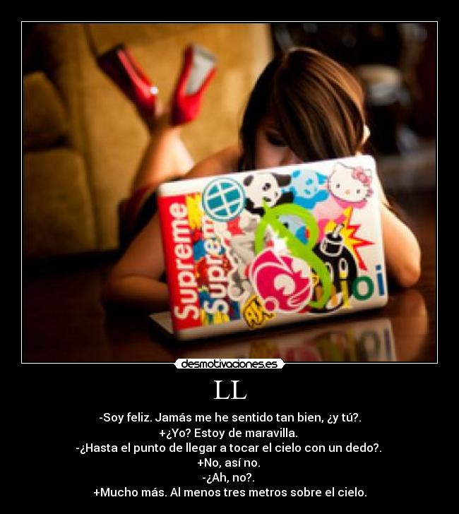 LL - -Soy feliz. Jamás me he sentido tan bien, ¿y tú?.
+¿Yo? Estoy de maravilla. 
-¿Hasta el punto de llegar a tocar el cielo con un dedo?. 
+No, así no. 
-¿Ah, no?. 
+Mucho más. Al menos tres metros sobre el cielo.