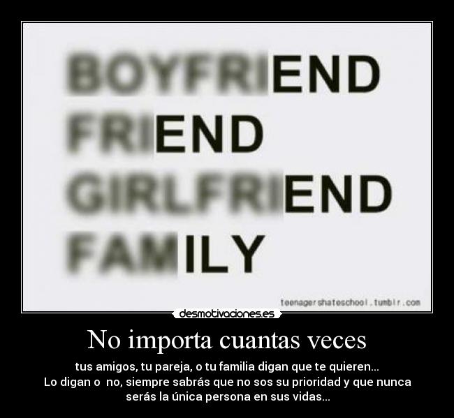 No importa cuantas veces - tus amigos, tu pareja, o tu familia digan que te quieren...
Lo digan o  no, siempre sabrás que no sos su prioridad y que nunca
serás la única persona en sus vidas...