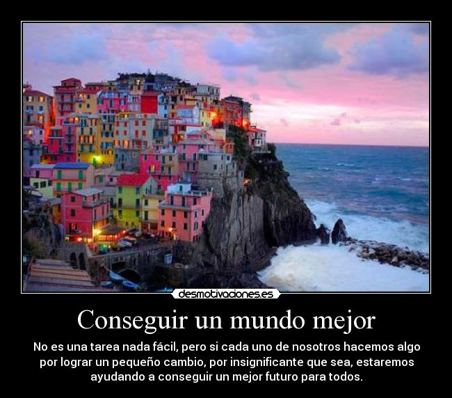 Conseguir un mundo mejor - No es una tarea nada fácil, pero si cada uno de nosotros hacemos algo
por lograr un pequeño cambio, por insignificante que sea, estaremos
ayudando a conseguir un mejor futuro para todos.