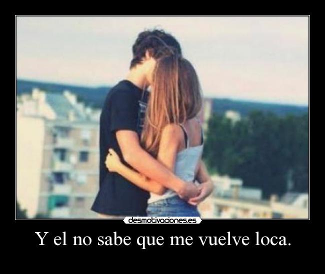 Y el no sabe que me vuelve loca. -