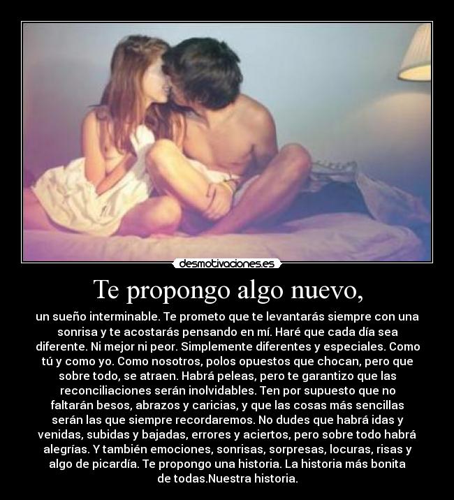Te propongo algo nuevo, - un sueño interminable. Te prometo que te levantarás siempre con una
sonrisa y te acostarás pensando en mí. Haré que cada día sea
diferente. Ni mejor ni peor. Simplemente diferentes y especiales. Como
tú y como yo. Como nosotros, polos opuestos que chocan, pero que
sobre todo, se atraen. Habrá peleas, pero te garantizo que las
reconciliaciones serán inolvidables. Ten por supuesto que no
faltarán besos, abrazos y caricias, y que las cosas más sencillas
serán las que siempre recordaremos. No dudes que habrá idas y
venidas, subidas y bajadas, errores y aciertos, pero sobre todo habrá
alegrías. Y también emociones, sonrisas, sorpresas, locuras, risas y
algo de picardía. Te propongo una historia. La historia más bonita
de todas.Nuestra historia.