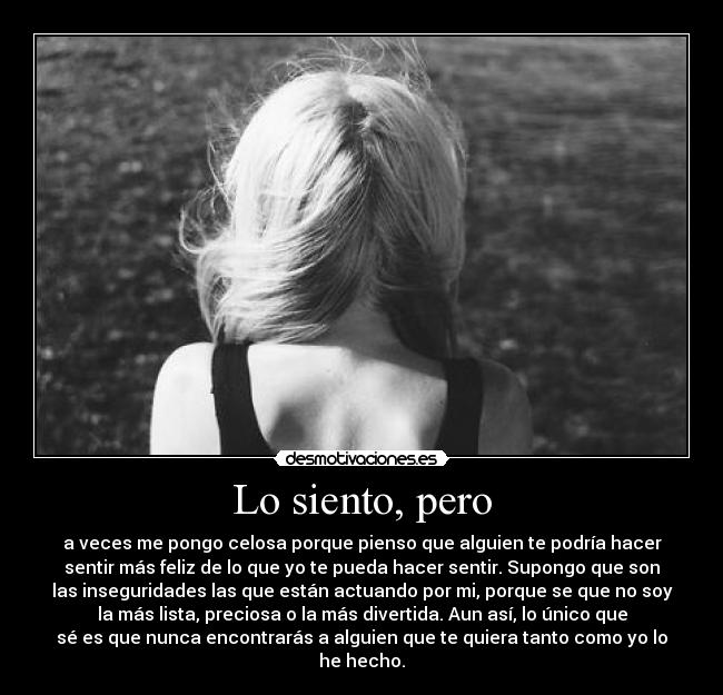 Lo siento, pero - a veces me pongo celosa porque pienso que alguien te podría hacer
sentir más feliz de lo que yo te pueda hacer sentir. Supongo que son
las inseguridades las que están actuando por mi, porque se que no soy
la más lista, preciosa o la más divertida. Aun así, lo único que
sé es que nunca encontrarás a alguien que te quiera tanto como yo lo
he hecho.
