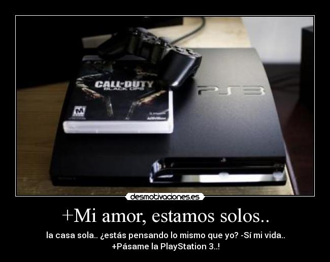 +Mi amor, estamos solos.. - la casa sola.. ¿estás pensando lo mismo que yo? -Sí mi vida..
+Pásame la PlayStation 3..!