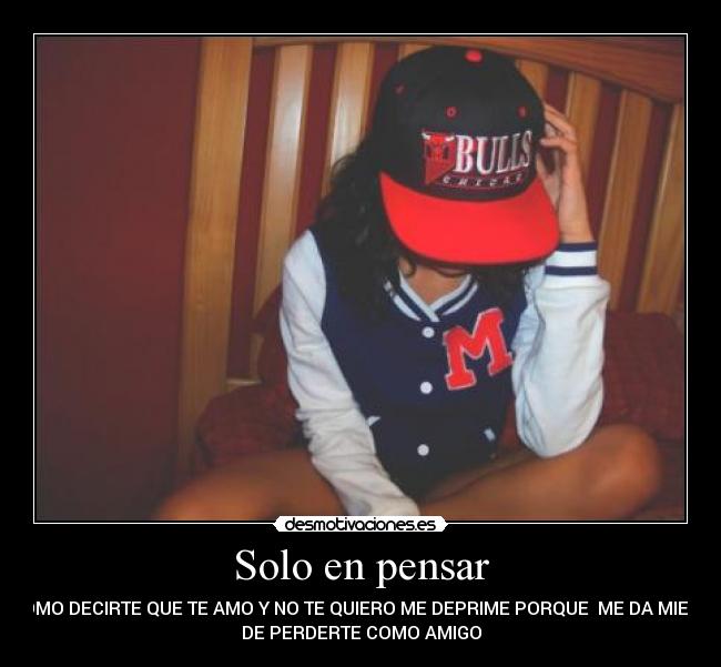 Solo en pensar - COMO DECIRTE QUE TE AMO Y NO TE QUIERO ME DEPRIME PORQUE ME DA MIEDO
DE PERDERTE COMO AMIGO