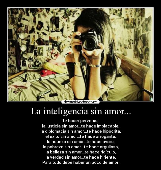La inteligencia sin amor... - te hacer perverso,
la justicia sin amor...te hace implacable,
la diplomacia sin amor...te hace hipócrita,
el éxito sin amor...te hace arrogante,
la riqueza sin amor...te hace avaro,
la pobreza sin amor...te hace orgulloso,
la belleza sin amor...te hace ridículo,
la verdad sin amor...te hace hiriente.
Para todo debe haber un poco de amor.