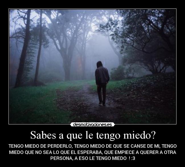 Sabes a que le tengo miedo? - TENGO MIEDO DE PERDERLO, TENGO MIEDO DE QUE SE CANSE DE MI, TENGO
MIEDO QUE NO SEA LO QUE EL ESPERABA, QUE EMPIECE A QUERER A OTRA
PERSONA, A ESO LE TENGO MIEDO♥ ! :3