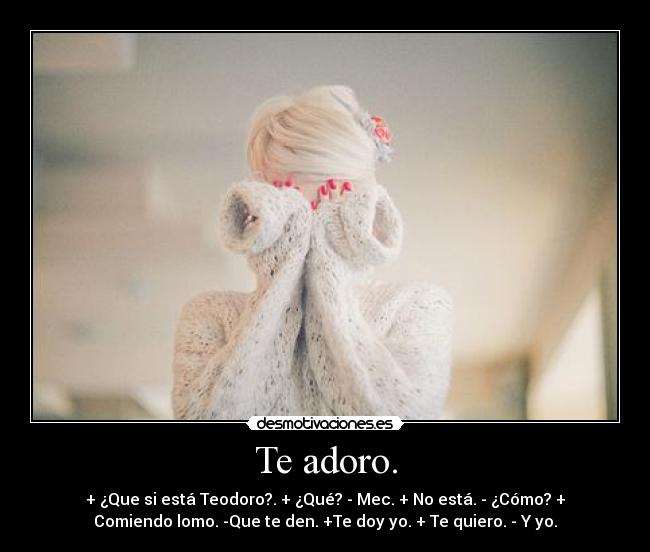 Te adoro. - + ¿Que si está Teodoro?. + ¿Qué? - Mec. + No está. - ¿Cómo? +
Comiendo lomo. -Que te den. +Te doy yo. + Te quiero. - Y yo.