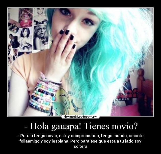 - Hola gauapa! Tienes novio? - + Para ti tengo novio, estoy comprometida, tengo marido, amante,
follaamigo y soy lesbiana. Pero para ese que esta a tu lado soy
soltera