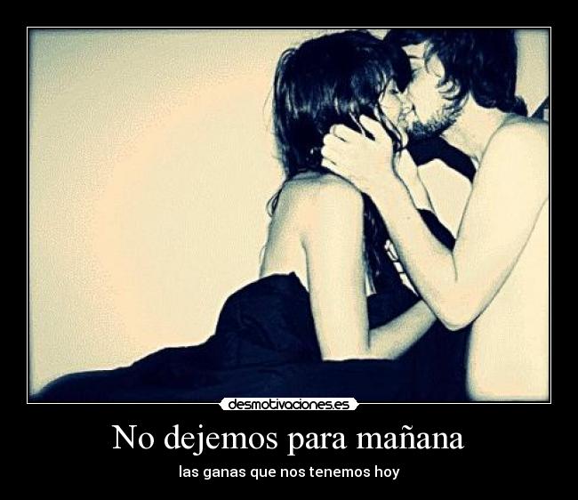 No dejemos para mañana - las ganas que nos tenemos hoy