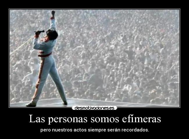 Las personas somos efímeras - pero nuestros actos siempre serán recordados.