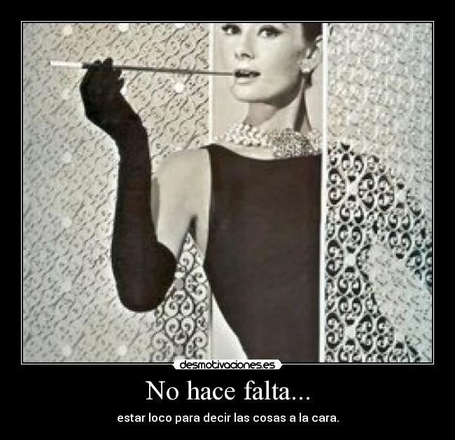 No hace falta... - estar loco para decir las cosas a la cara.