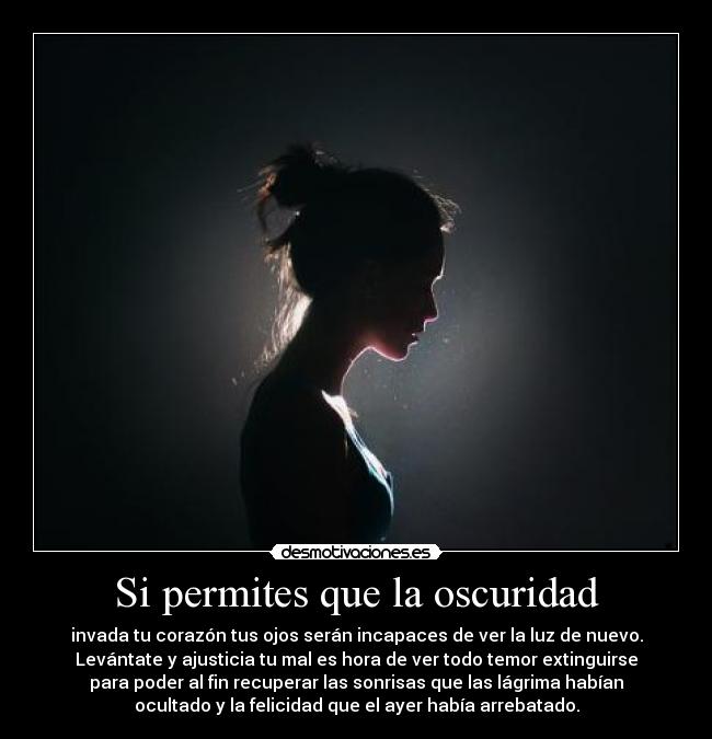 Si permites que la oscuridad - invada tu corazón tus ojos serán incapaces de ver la luz de nuevo.
Levántate y ajusticia tu mal es hora de ver todo temor extinguirse
para poder al fin recuperar las sonrisas que las lágrima habían
ocultado y la felicidad que el ayer había arrebatado.