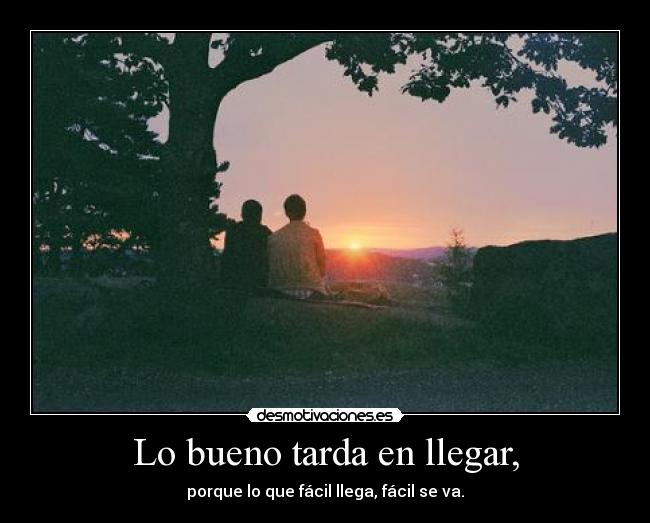 Lo bueno tarda en llegar, - porque lo que fácil llega, fácil se va.