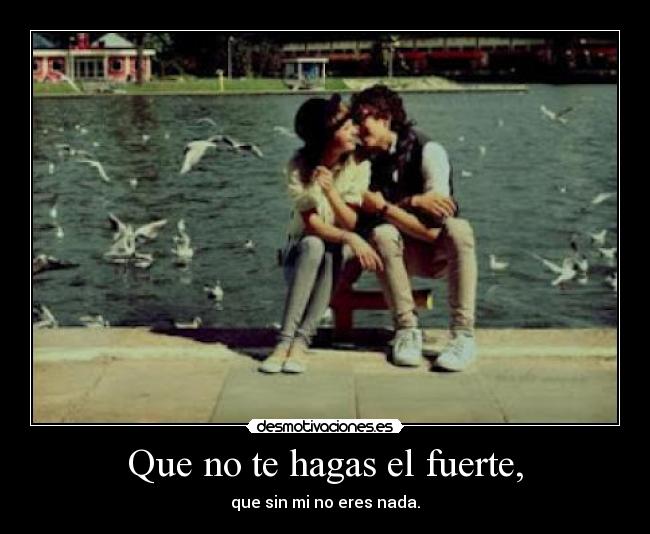 Que no te hagas el fuerte, - que sin mi no eres nada.
