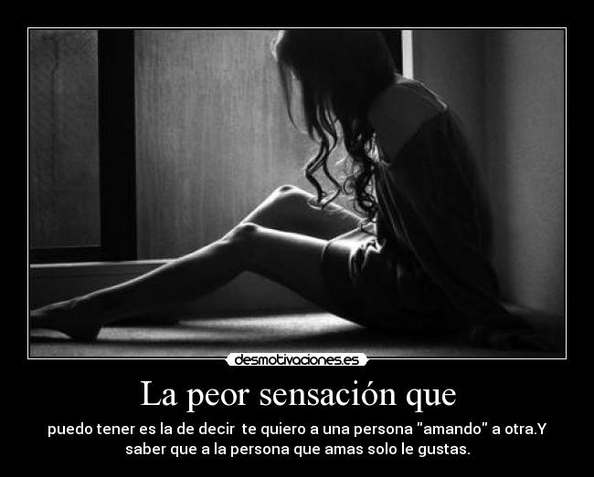 La peor sensación que - puedo tener es la de decir te quiero a una persona amando a otra.Y
saber que a la persona que amas solo le gustas.