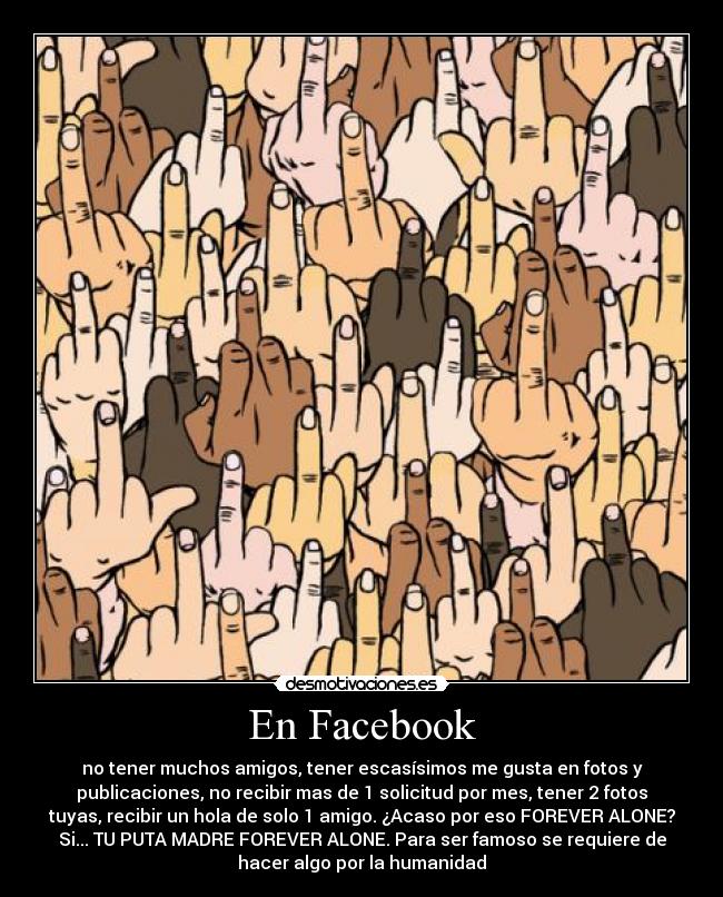 En Facebook - no tener muchos amigos, tener escasísimos me gusta en fotos y
publicaciones, no recibir mas de 1 solicitud por mes, tener 2 fotos
tuyas, recibir un hola de solo 1 amigo. ¿Acaso por eso FOREVER ALONE?
Si... TU PUTA MADRE FOREVER ALONE. Para ser famoso se requiere de
hacer algo por la humanidad