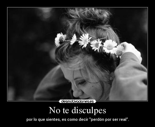 No te disculpes - por lo que sientes, es como decir perdón por ser real.