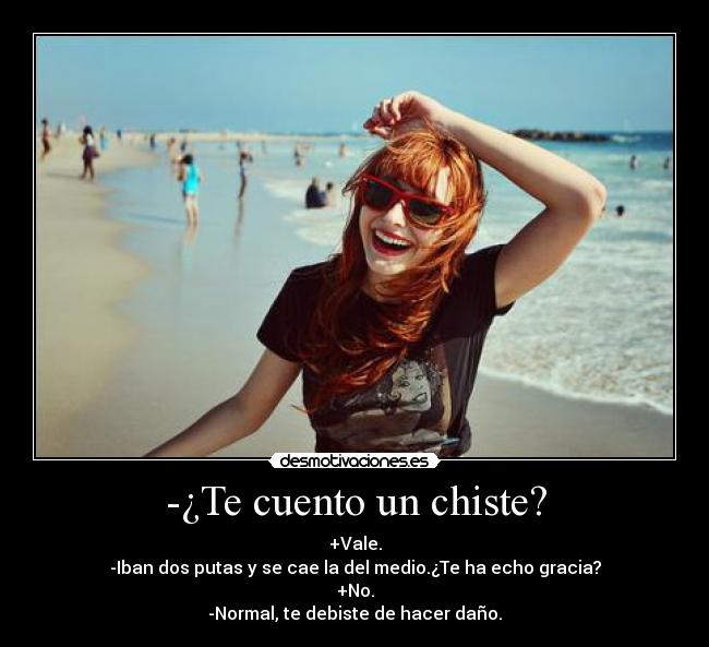 -¿Te cuento un chiste? - +Vale.
-Iban dos putas y se cae la del medio.¿Te ha echo gracia?
+No.
-Normal, te debiste de hacer daño.